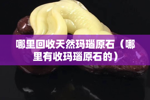 哪里回收天然瑪瑙原石（哪里有收瑪瑙原石的）