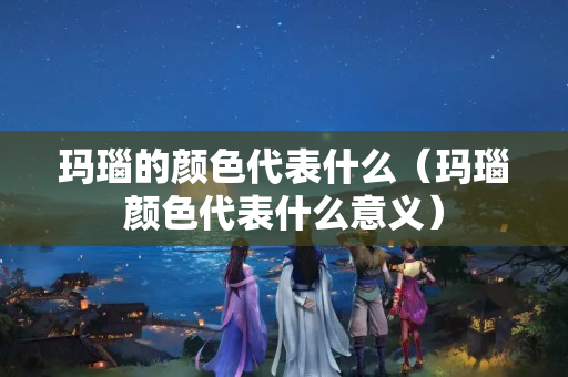 瑪瑙的顏色代表什么（瑪瑙顏色代表什么意義）