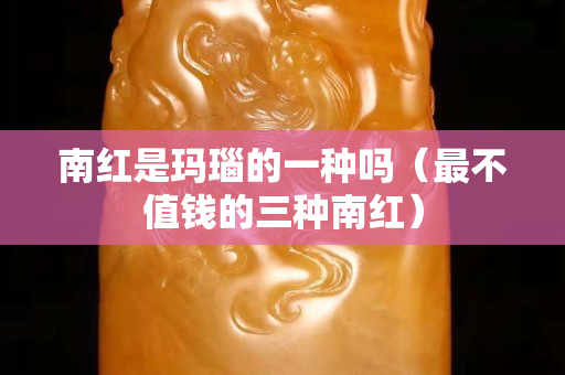 南紅是瑪瑙的一種嗎（最不值錢的三種南紅）