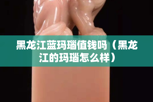 黑龍江藍瑪瑙值錢嗎（黑龍江的瑪瑙怎么樣）