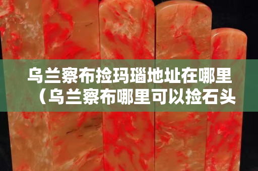烏蘭察布撿瑪瑙地址在哪里（烏蘭察布哪里可以撿石頭）