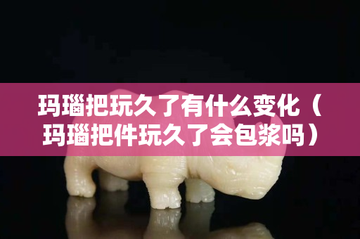 瑪瑙把玩久了有什么變化（瑪瑙把件玩久了會包漿嗎）