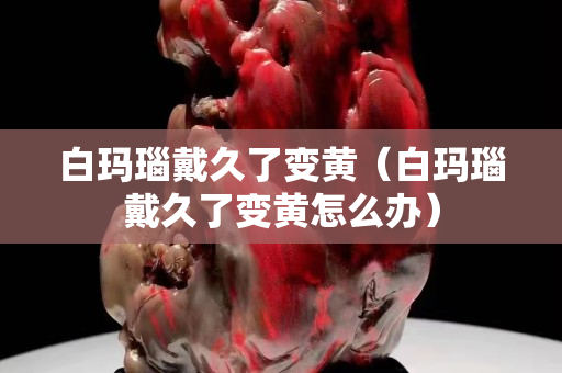 白瑪瑙戴久了變黃（白瑪瑙戴久了變黃怎么辦）