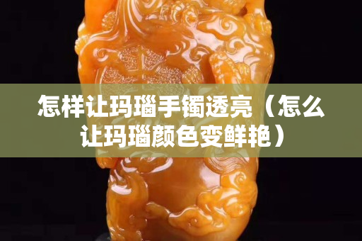怎樣讓瑪瑙手鐲透亮（怎么讓瑪瑙顏色變鮮艷）