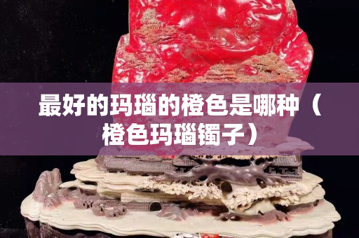 最好的瑪瑙的橙色是哪種（橙色瑪瑙鐲子）