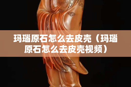 瑪瑙原石怎么去皮殼（瑪瑙原石怎么去皮殼視頻）