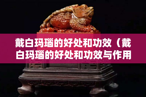 戴白瑪瑙的好處和功效（戴白瑪瑙的好處和功效與作用）