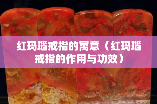 紅瑪瑙戒指的寓意（紅瑪瑙戒指的作用與功效）
