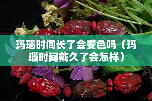 瑪瑙時間長了會變色嗎（瑪瑙時間戴久了會怎樣）