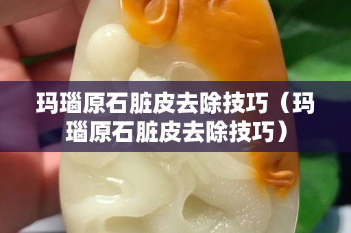 瑪瑙原石臟皮去除技巧（瑪瑙原石臟皮去除技巧）