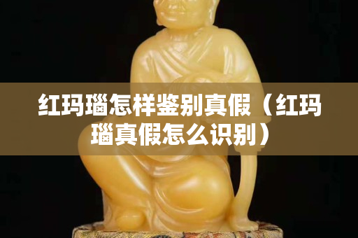 紅瑪瑙怎樣鑒別真假（紅瑪瑙真假怎么識別）
