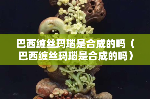 巴西纏絲瑪瑙是合成的嗎（巴西纏絲瑪瑙是合成的嗎）