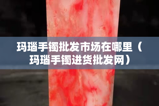 瑪瑙手鐲批發市場在哪里（瑪瑙手鐲進貨批發網）