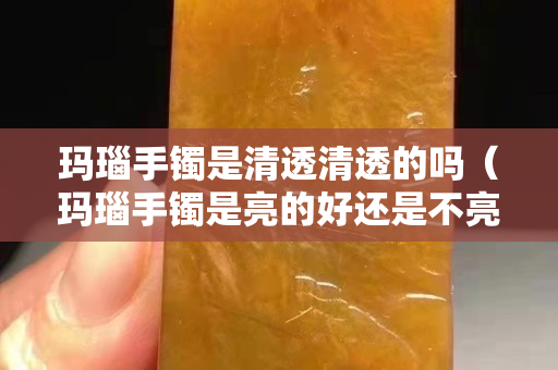 瑪瑙手鐲是清透清透的嗎（瑪瑙手鐲是亮的好還是不亮的好）