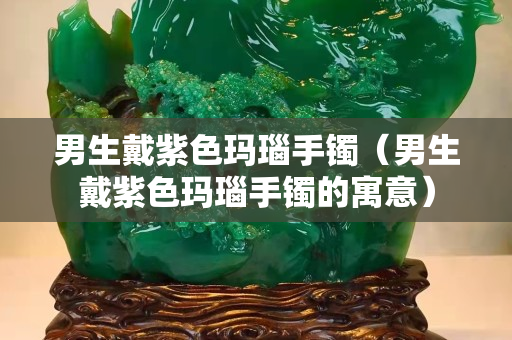 男生戴紫色瑪瑙手鐲（男生戴紫色瑪瑙手鐲的寓意）