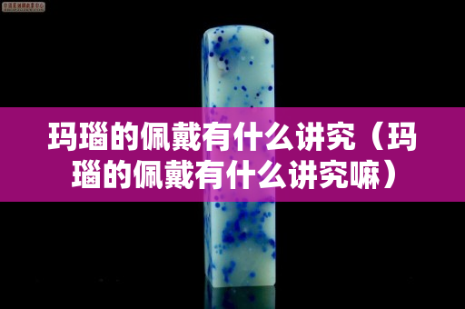 瑪瑙的佩戴有什么講究（瑪瑙的佩戴有什么講究嘛）
