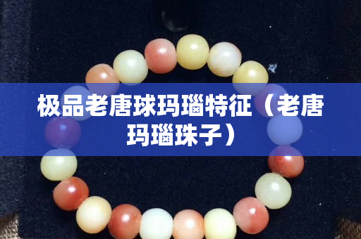 極品老唐球瑪瑙特征（老唐瑪瑙珠子）