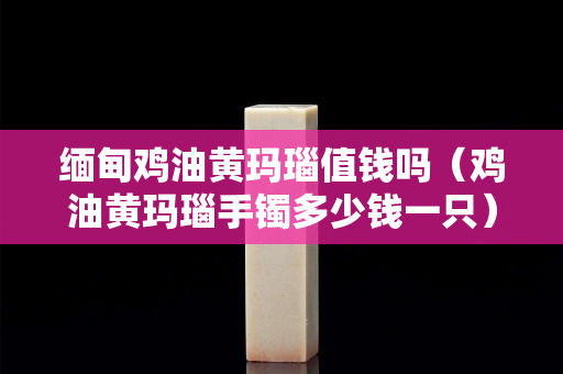 緬甸雞油黃瑪瑙值錢嗎（雞油黃瑪瑙手鐲多少錢一只）