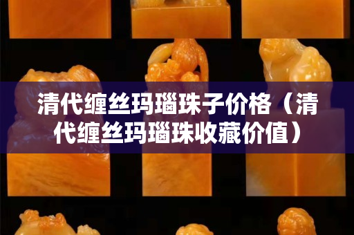 清代纏絲瑪瑙珠子價(jià)格（清代纏絲瑪瑙珠收藏價(jià)值）