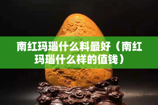 南紅瑪瑙什么料最好（南紅瑪瑙什么樣的值錢）