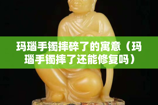 瑪瑙手鐲摔碎了的寓意（瑪瑙手鐲摔了還能修復嗎）