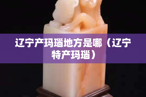 遼寧產瑪瑙地方是哪（遼寧特產瑪瑙）