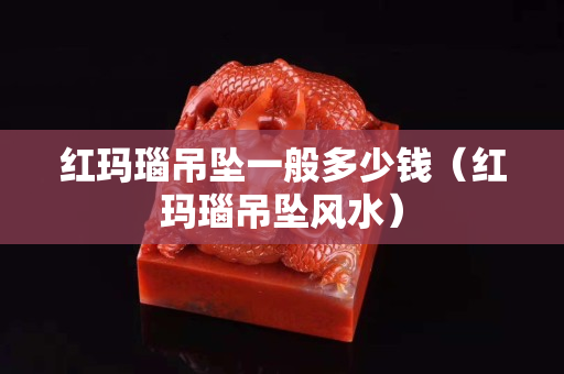 紅瑪瑙吊墜一般多少錢（紅瑪瑙吊墜風水）