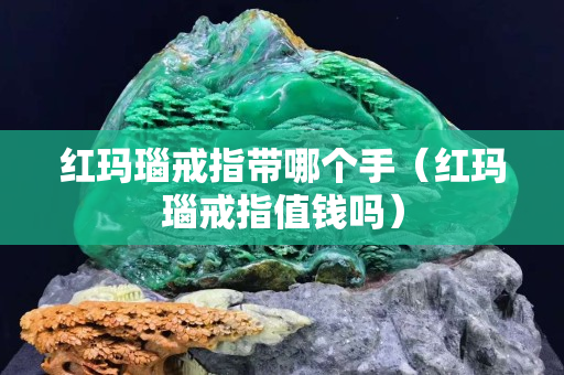 紅瑪瑙戒指帶哪個手（紅瑪瑙戒指值錢嗎）