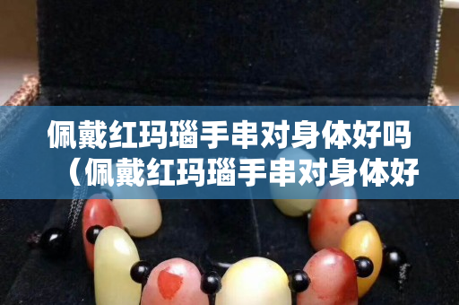 佩戴紅瑪瑙手串對身體好嗎（佩戴紅瑪瑙手串對身體好嗎女生）