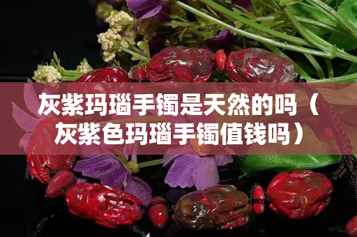 灰紫瑪瑙手鐲是天然的嗎（灰紫色瑪瑙手鐲值錢嗎）