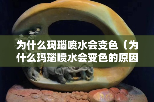 為什么瑪瑙噴水會變色（為什么瑪瑙噴水會變色的原因）