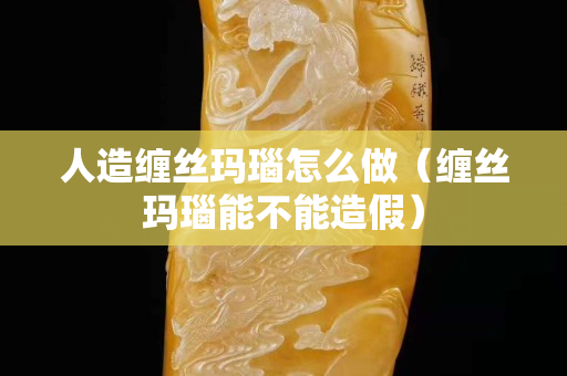 人造纏絲瑪瑙怎么做（纏絲瑪瑙能不能造假）