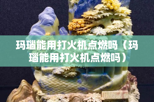 瑪瑙能用打火機點燃嗎（瑪瑙能用打火機點燃嗎）