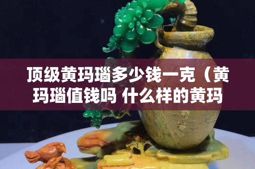 頂級黃瑪瑙多少錢一克（黃瑪瑙值錢嗎 什么樣的黃瑪瑙最值錢）