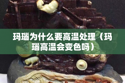 瑪瑙為什么要高溫處理（瑪瑙高溫會變色嗎）