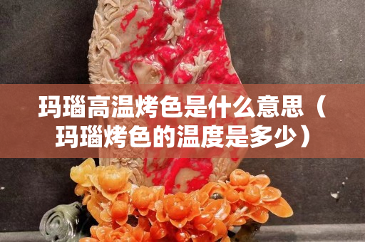瑪瑙高溫烤色是什么意思（瑪瑙烤色的溫度是多少）
