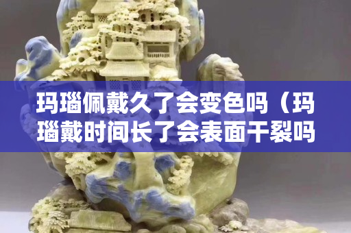 瑪瑙佩戴久了會變色嗎（瑪瑙戴時間長了會表面干裂嗎）