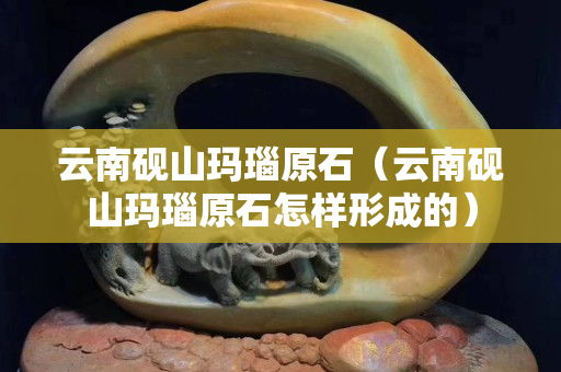 云南硯山瑪瑙原石（云南硯山瑪瑙原石怎樣形成的）