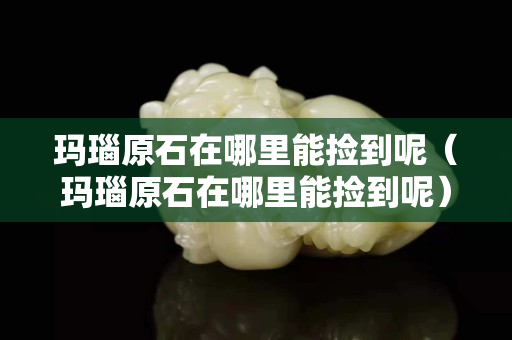 瑪瑙原石在哪里能撿到呢（瑪瑙原石在哪里能撿到呢）