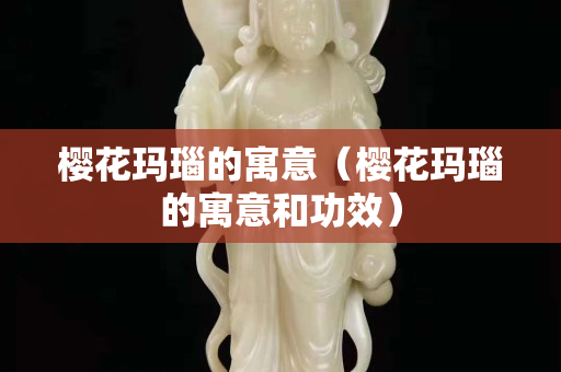 櫻花瑪瑙的寓意（櫻花瑪瑙的寓意和功效）