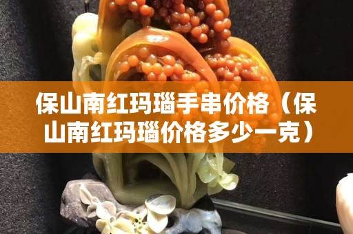 保山南紅瑪瑙手串價格（保山南紅瑪瑙價格多少一克）
