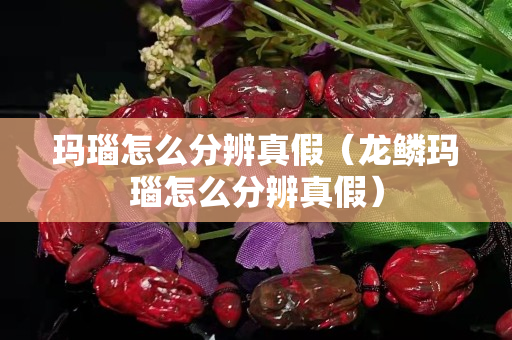 瑪瑙怎么分辨真假（龍鱗瑪瑙怎么分辨真假）