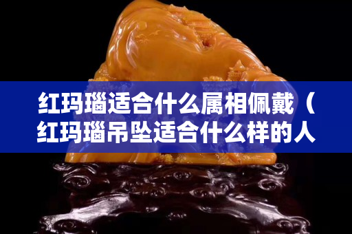 紅瑪瑙適合什么屬相佩戴（紅瑪瑙吊墜適合什么樣的人帶）