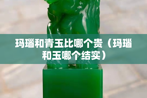 瑪瑙和青玉比哪個(gè)貴（瑪瑙和玉哪個(gè)結(jié)實(shí)）