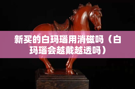 新買的白瑪瑙用消磁嗎（白瑪瑙會越戴越透嗎）