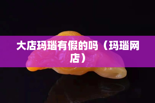大店瑪瑙有假的嗎（瑪瑙網店）