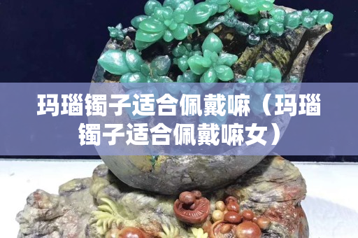 瑪瑙鐲子適合佩戴嘛（瑪瑙鐲子適合佩戴嘛女）