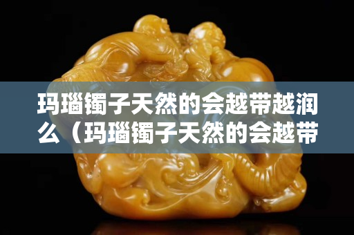 瑪瑙鐲子天然的會越帶越潤么（瑪瑙鐲子天然的會越帶越潤么嗎）