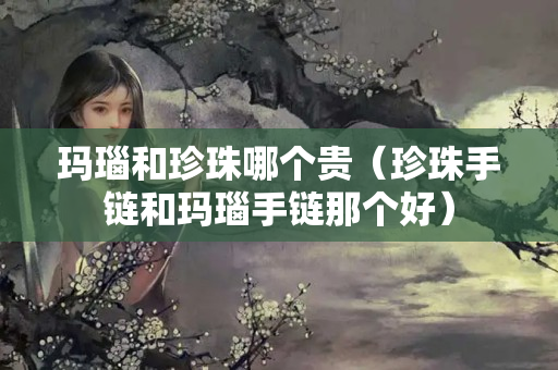 瑪瑙和珍珠哪個(gè)貴（珍珠手鏈和瑪瑙手鏈那個(gè)好）
