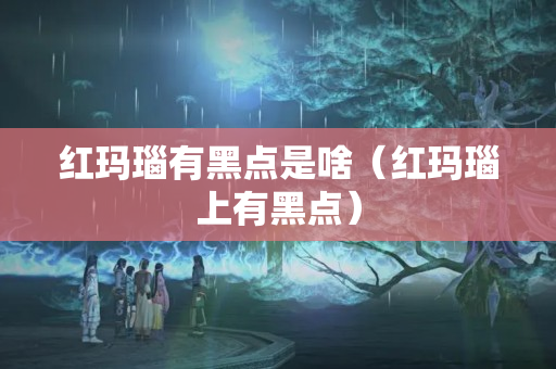 紅瑪瑙有黑點是啥（紅瑪瑙上有黑點）